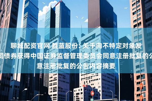 聊城配资官网 胜蓝股份: 关于向不特定对象发行可转换公司债券获得中国证券监督管理委员会同意注册批复的公告内容摘要