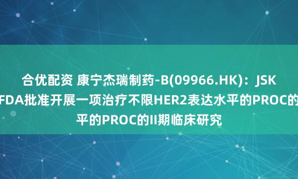合优配资 康宁杰瑞制药-B(09966.HK)：JSKN003获美国FDA批准开展一项治疗不限HER2表达水平的PROC的II期临床研究