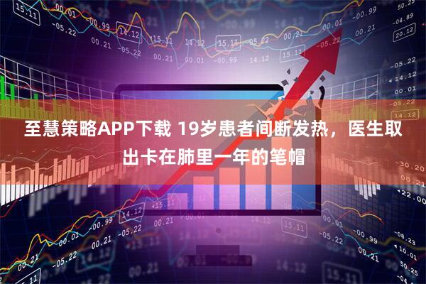 至慧策略APP下载 19岁患者间断发热，医生取出卡在肺里一年的笔帽