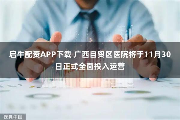 启牛配资APP下载 广西自贸区医院将于11月30日正式全面投入运营