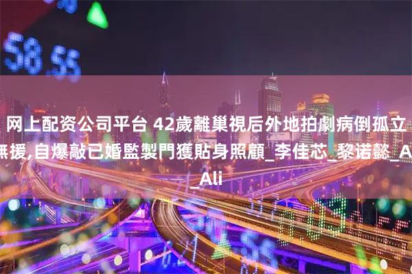 网上配资公司平台 42歲離巢視后外地拍劇病倒孤立無援,自爆敲已婚監製門獲貼身照顧_李佳芯_黎诺懿_Ali