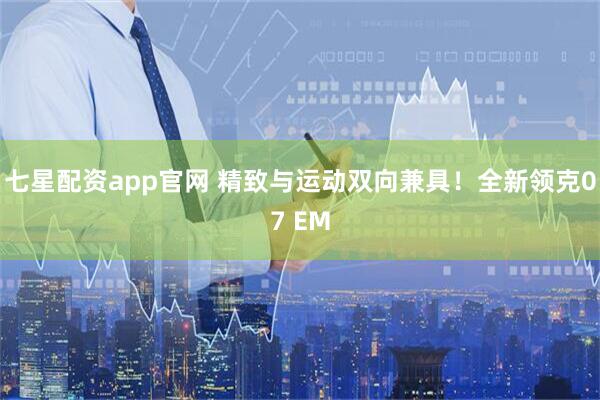 七星配资app官网 精致与运动双向兼具！全新领克07 EM