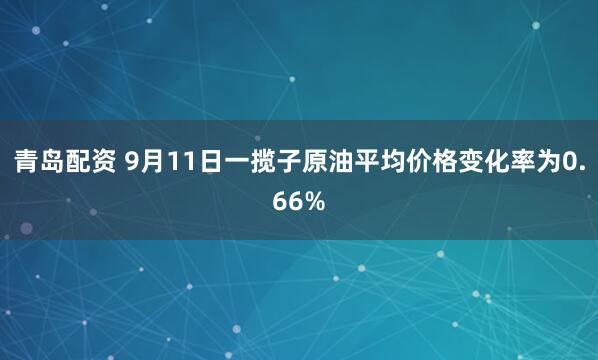 青岛配资 9月11日一揽子原油平均价格变化率为0.66%