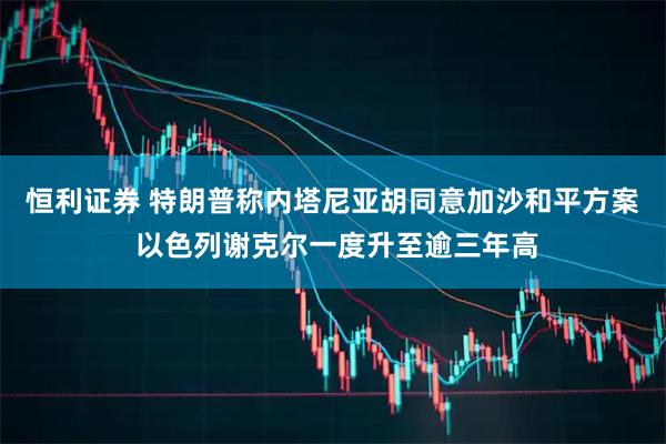 恒利证券 特朗普称内塔尼亚胡同意加沙和平方案 以色列谢克尔一度升至逾三年高