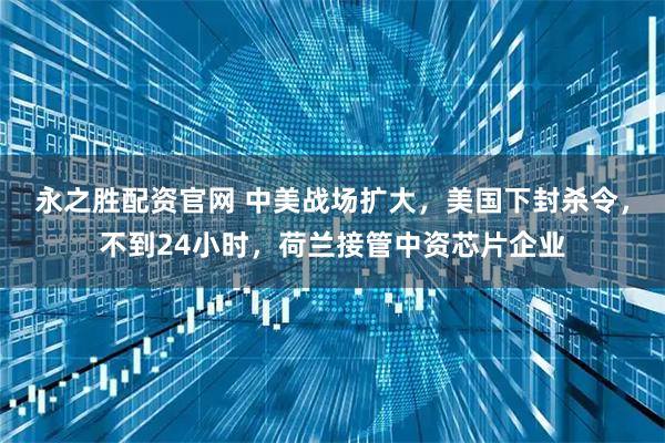 永之胜配资官网 中美战场扩大，美国下封杀令，不到24小时，荷兰接管中资芯片企业