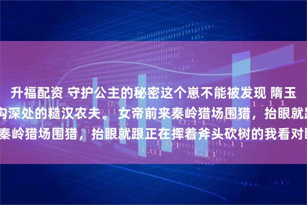 升福配资 守护公主的秘密这个崽不能被发现 隋玉林洛城 我是来自秦岭山沟深处的糙汉农夫。 女帝前来秦岭猎场围猎，抬眼就跟正在挥着斧头砍树的我看对眼了。