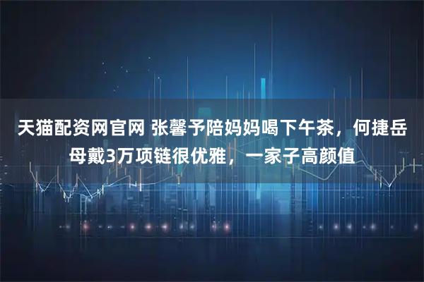天猫配资网官网 张馨予陪妈妈喝下午茶，何捷岳母戴3万项链很优雅，一家子高颜值