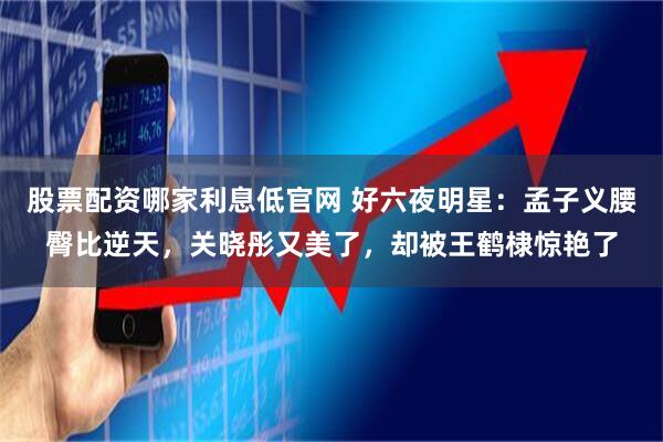 股票配资哪家利息低官网 好六夜明星：孟子义腰臀比逆天，关晓彤又美了，却被王鹤棣惊艳了