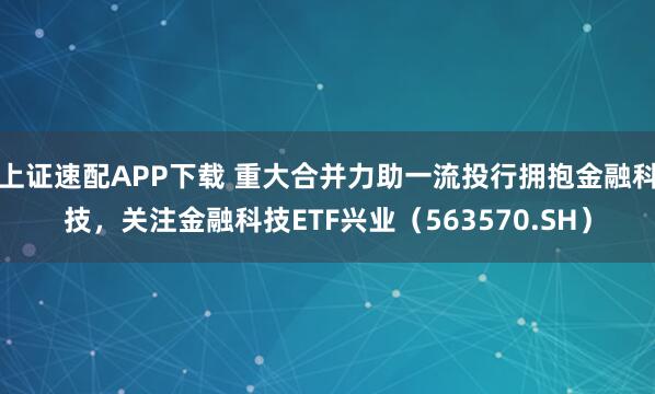 上证速配APP下载 重大合并力助一流投行拥抱金融科技，关注金融科技ETF兴业（563570.SH）