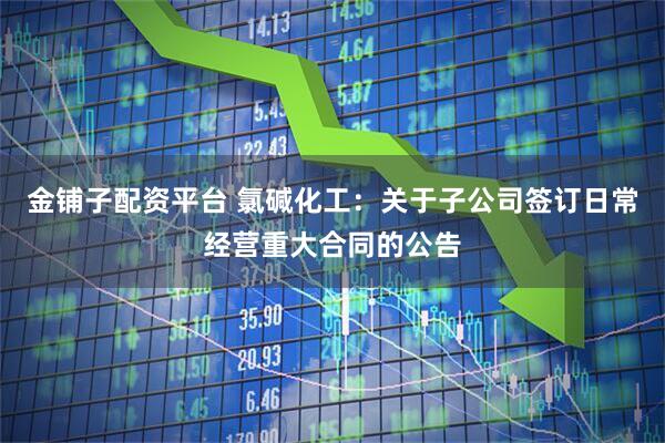 金铺子配资平台 氯碱化工：关于子公司签订日常经营重大合同的公告