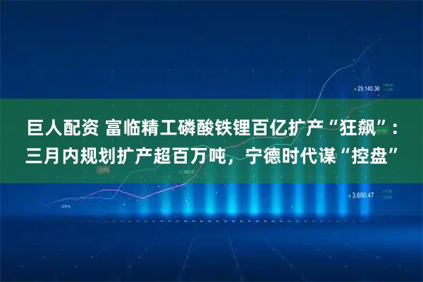 巨人配资 富临精工磷酸铁锂百亿扩产“狂飙”：三月内规划扩产超百万吨，宁德时代谋“控盘”