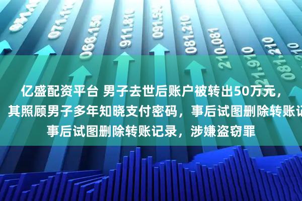 亿盛配资平台 男子去世后账户被转出50万元，居家保姆被刑拘：其照顾男子多年知晓支付密码，事后试图删除转账记录，涉嫌盗窃罪