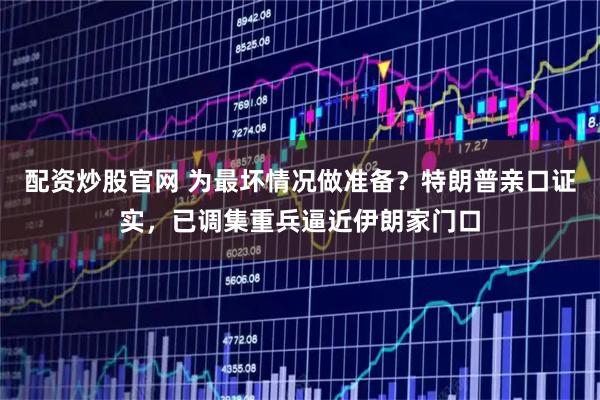 配资炒股官网 为最坏情况做准备？特朗普亲口证实，已调集重兵逼近伊朗家门口