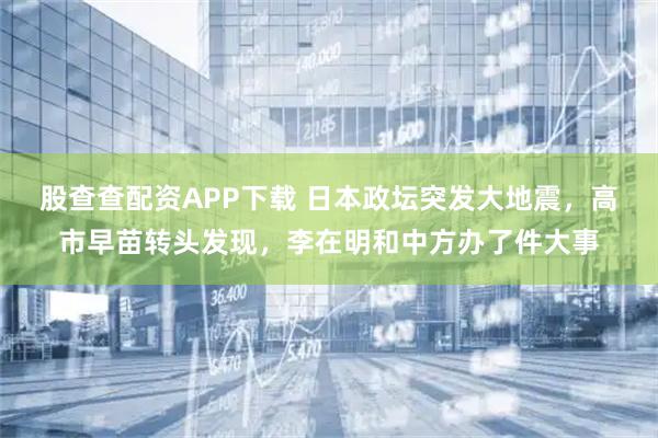 股查查配资APP下载 日本政坛突发大地震，高市早苗转头发现，李在明和中方办了件大事