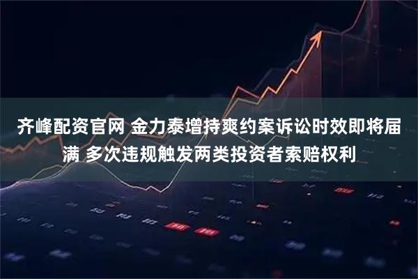 齐峰配资官网 金力泰增持爽约案诉讼时效即将届满 多次违规触发两类投资者索赔权利