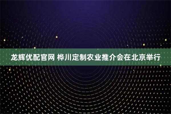 龙辉优配官网 桦川定制农业推介会在北京举行