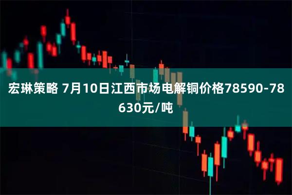 宏琳策略 7月10日江西市场电解铜价格78590-78630元/吨