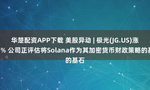 华楚配资APP下载 美股异动 | 极光(JG.US)涨逾5% 公司正评估将Solana作为其加密货币财政策略的基石
