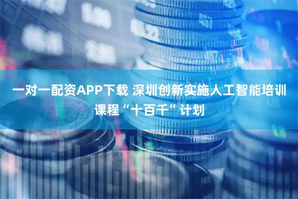 一对一配资APP下载 深圳创新实施人工智能培训课程“十百千”计划