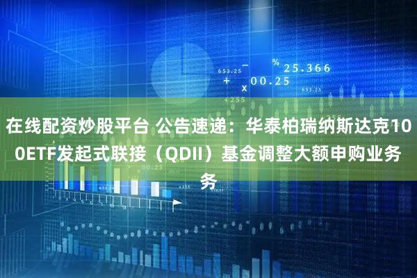 在线配资炒股平台 公告速递：华泰柏瑞纳斯达克100ETF发起式联接（QDII）基金调整大额申购业务