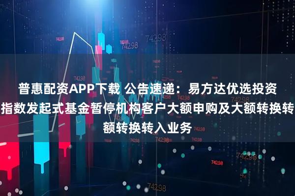 普惠配资APP下载 公告速递：易方达优选投资级信用指数发起式基金暂停机构客户大额申购及大额转换转入业务