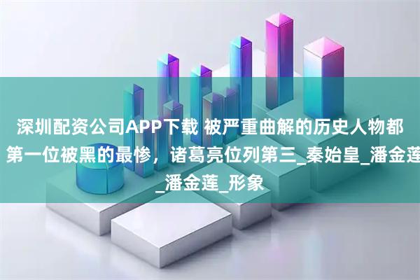 深圳配资公司APP下载 被严重曲解的历史人物都有谁？第一位被黑的最惨，诸葛亮位列第三_秦始皇_潘金莲_形象