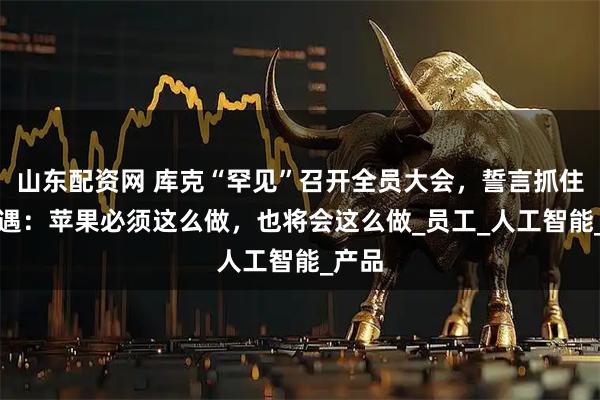 山东配资网 库克“罕见”召开全员大会，誓言抓住AI机遇：苹果必须这么做，也将会这么做_员工_人工智能_产品