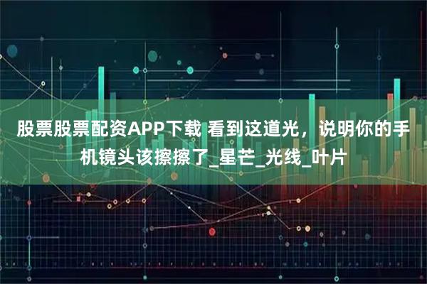 股票股票配资APP下载 看到这道光，说明你的手机镜头该擦擦了_星芒_光线_叶片