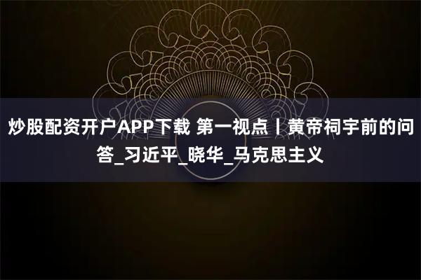 炒股配资开户APP下载 第一视点丨黄帝祠宇前的问答_习近平_晓华_马克思主义