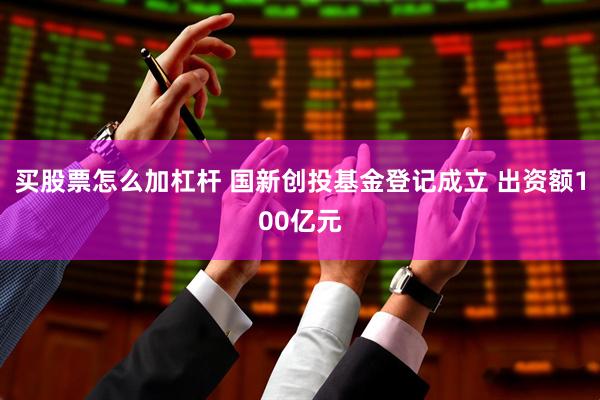 买股票怎么加杠杆 国新创投基金登记成立 出资额100亿元