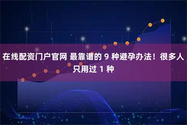 在线配资门户官网 最靠谱的 9 种避孕办法！很多人只用过 1 种