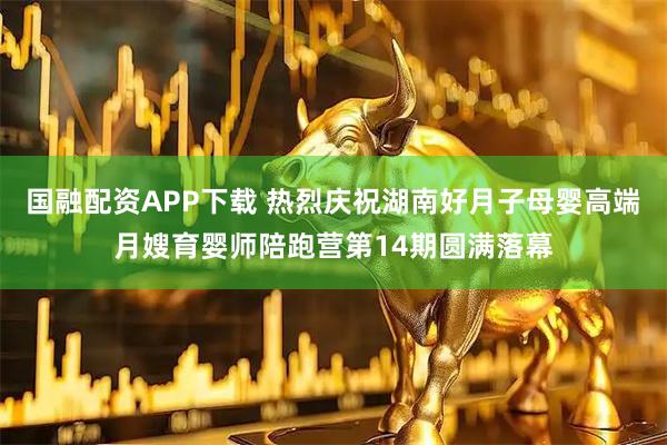 国融配资APP下载 热烈庆祝湖南好月子母婴高端月嫂育婴师陪跑营第14期圆满落幕