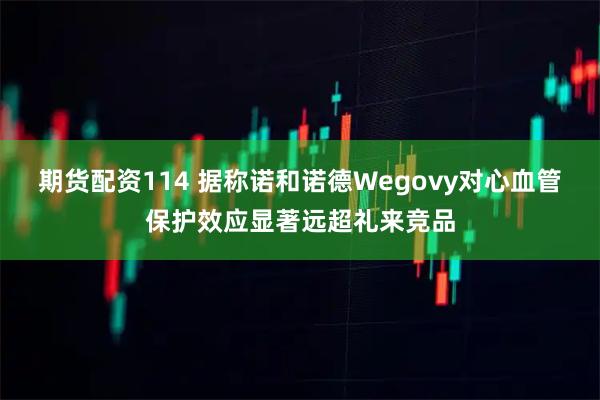 期货配资114 据称诺和诺德Wegovy对心血管保护效应显著远超礼来竞品