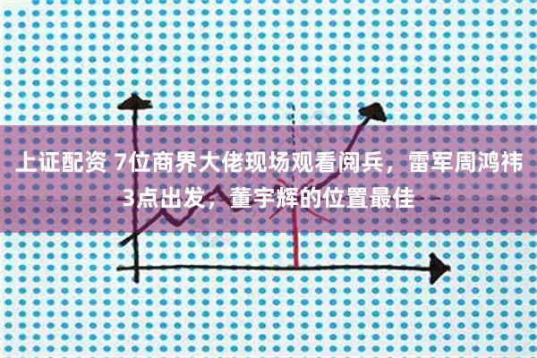 上证配资 7位商界大佬现场观看阅兵,雷军周鸿祎3点出发,董宇辉的位置最佳