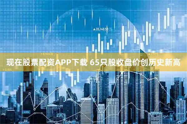 现在股票配资APP下载 65只股收盘价创历史新高